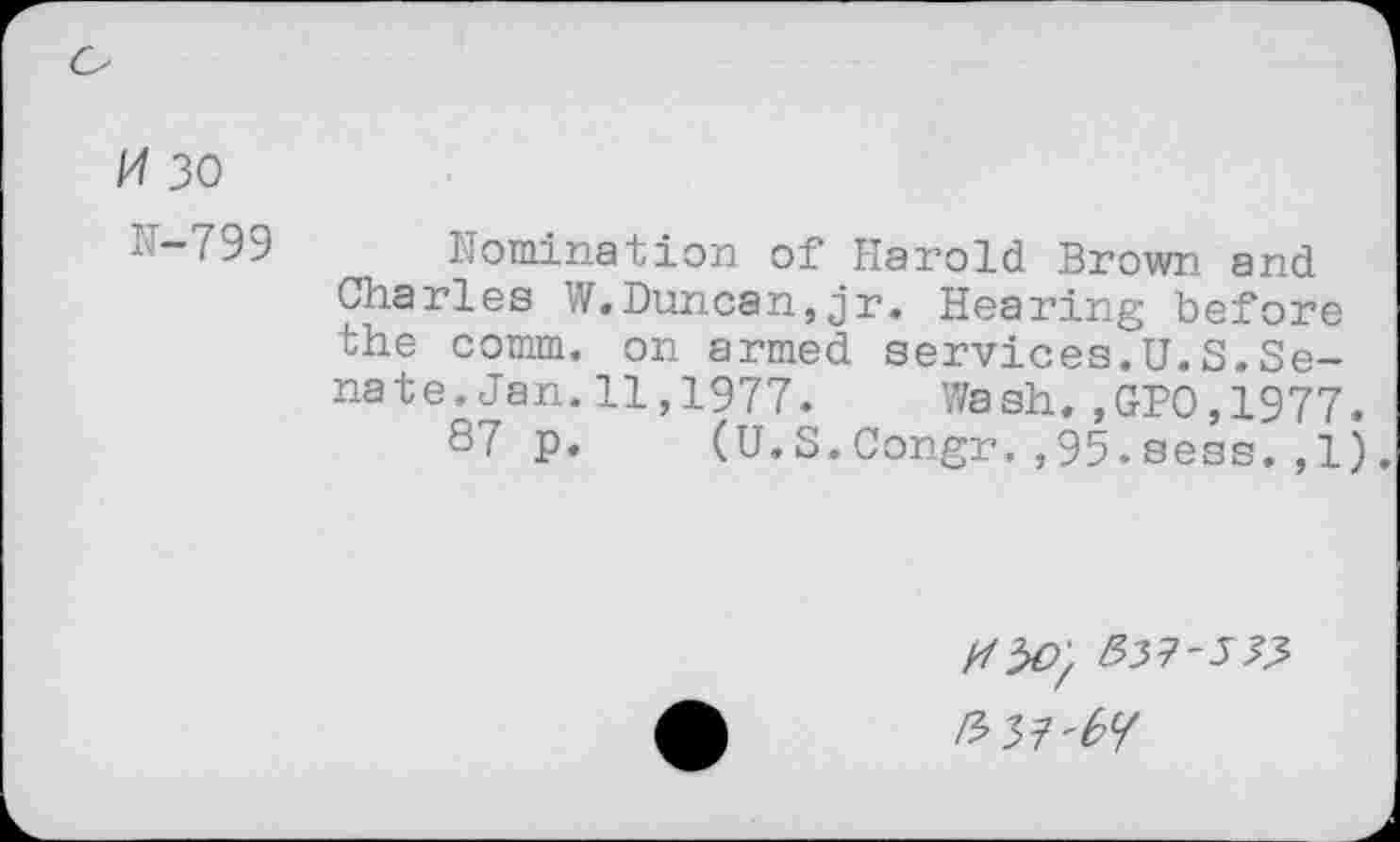 ﻿Pf 30
IT-799
domination of Harold Brown and Charles W.Duncan,jr. Hearing before the comm, on armed services.U.S,Senate .Jan.11,1977. Wash.,GPO,1977.
87 p. (U.S.Congr.,95.sess.,1).
